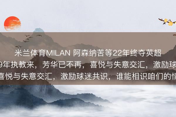 米兰体育MILAN 阿森纳苦等22年终夺英超，主帅阿尔特塔自2019年执教来，芳华已不再，喜悦与失意交汇，激励球迷共识，谁能相识咱们的情愫