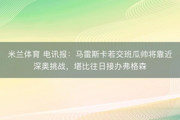 米兰体育 电讯报：马雷斯卡若交班瓜帅将靠近深奥挑战，堪比往日接办弗格森