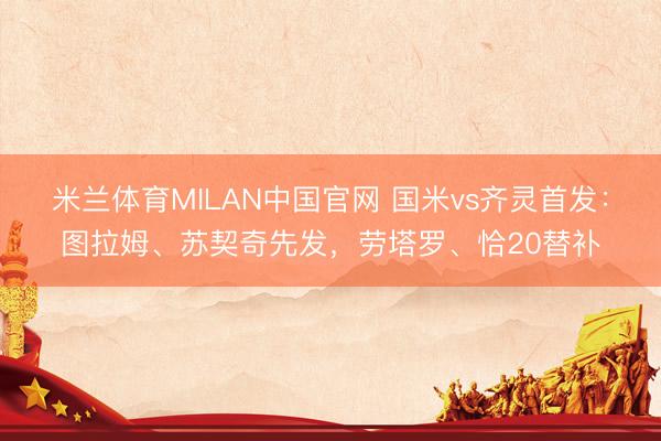 米兰体育MILAN中国官网 国米vs齐灵首发：图拉姆、苏契奇先发，劳塔罗、恰20替补