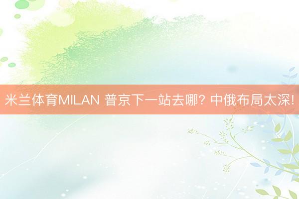 米兰体育MILAN 普京下一站去哪? 中俄布局太深!