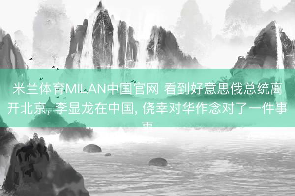 米兰体育MILAN中国官网 看到好意思俄总统离开北京， 李显龙在中国， 侥幸对华作念对了一件事