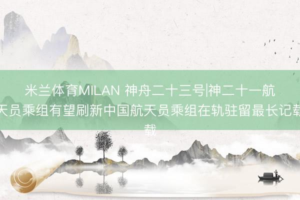 米兰体育MILAN 神舟二十三号|神二十一航天员乘组有望刷新中国航天员乘组在轨驻留最长记载