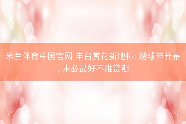 米兰体育中国官网 丰台赏花新地标: 绣球伸开幕， 未必最好不雅赏期