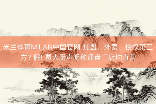 米兰体育MILAN中国官网 加盟、外卖、授权第三方? 假! 费大厨声明称通盘门店均直营