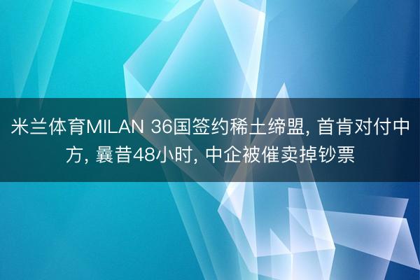 米兰体育MILAN 36国签约稀土缔盟， 首肯对付中方， 曩昔48小时， 中企被催卖掉钞票