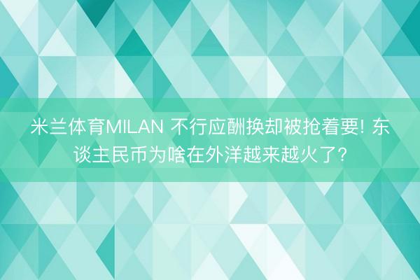 米兰体育MILAN 不行应酬换却被抢着要! 东谈主民币为啥在外洋越来越火了?