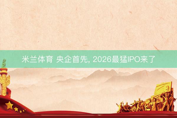 米兰体育 央企首先， 2026最猛IPO来了