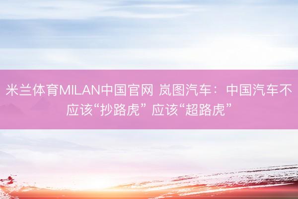 米兰体育MILAN中国官网 岚图汽车：中国汽车不应该“抄路虎” 应该“超路虎”