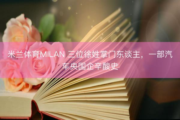 米兰体育MILAN 三位徐姓掌门东谈主，一部汽车央国企辛酸史