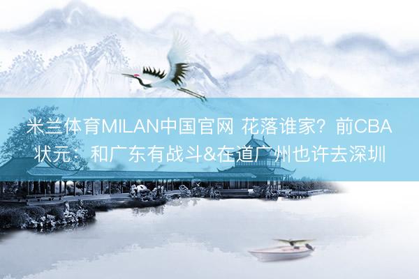 米兰体育MILAN中国官网 花落谁家？前CBA状元：和广东有战斗&在道广州也许去深圳