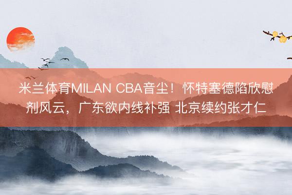 米兰体育MILAN CBA音尘！怀特塞德陷欣慰剂风云，广东欲内线补强 北京续约张才仁