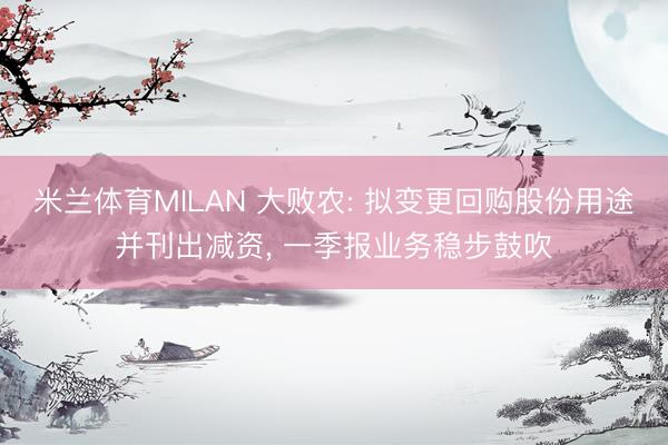 米兰体育MILAN 大败农: 拟变更回购股份用途并刊出减资, 一季报业务稳步鼓吹