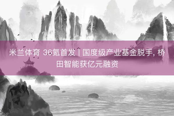 米兰体育 36氪首发 | 国度级产业基金脱手， 桥田智能获亿元融资