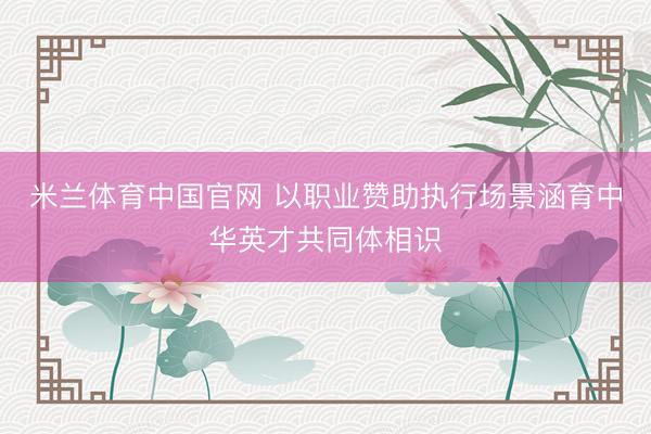 米兰体育中国官网 以职业赞助执行场景涵育中华英才共同体相识