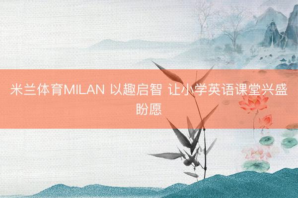 米兰体育MILAN 以趣启智 让小学英语课堂兴盛盼愿