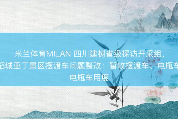 米兰体育MILAN 四川建树省级探访开采组，督导稻城亚丁景区摆渡车问题整改：暂收摆渡车、电瓶车用度