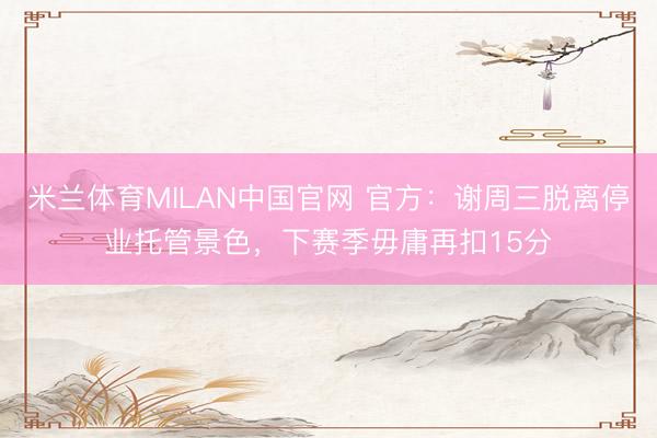 米兰体育MILAN中国官网 官方：谢周三脱离停业托管景色，下赛季毋庸再扣15分