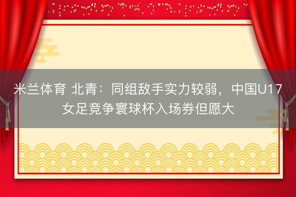 米兰体育 北青：同组敌手实力较弱，中国U17女足竞争寰球杯入场券但愿大
