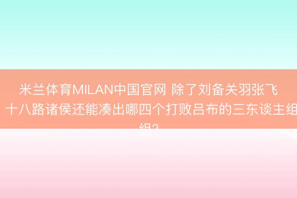 米兰体育MILAN中国官网 除了刘备关羽张飞，十八路诸侯还能凑出哪四个打败吕布的三东谈主组？