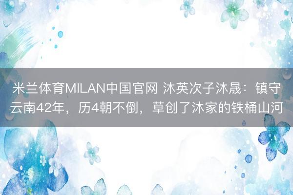 米兰体育MILAN中国官网 沐英次子沐晟：镇守云南42年，历4朝不倒，草创了沐家的铁桶山河