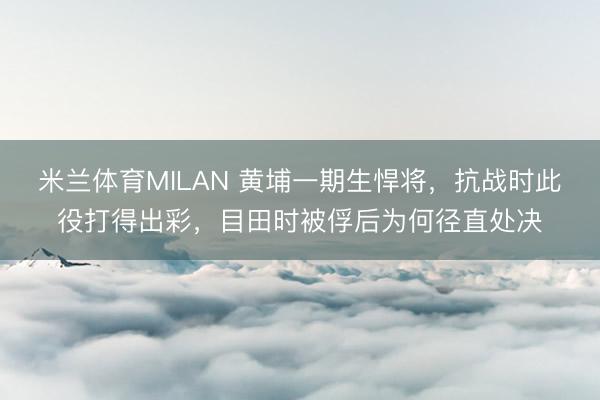米兰体育MILAN 黄埔一期生悍将，抗战时此役打得出彩，目田时被俘后为何径直处决