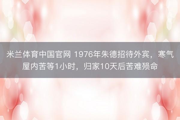 米兰体育中国官网 1976年朱德招待外宾,寒气屋内苦等1小时,归家10天后苦难殒命