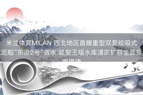 米兰体育MILAN 西北地区首艘重型双泵绞吸式挖泥船“东浚2号”吉水 延安王瑶水库清淤扩容全面提速