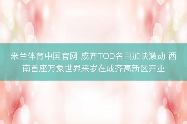 米兰体育中国官网 成齐TOD名目加快激动 西南首座万象世界来岁在成齐高新区开业