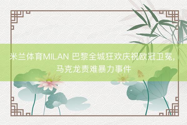 米兰体育MILAN 巴黎全城狂欢庆祝欧冠卫冕， 马克龙责难暴力事件