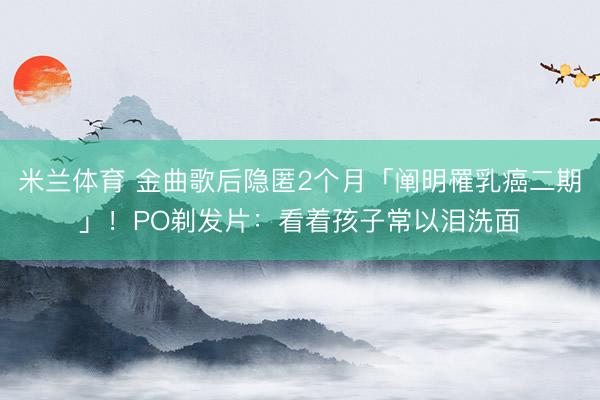 米兰体育 金曲歌后隐匿2个月「阐明罹乳癌二期」！PO剃发片：看着孩子常以泪洗面