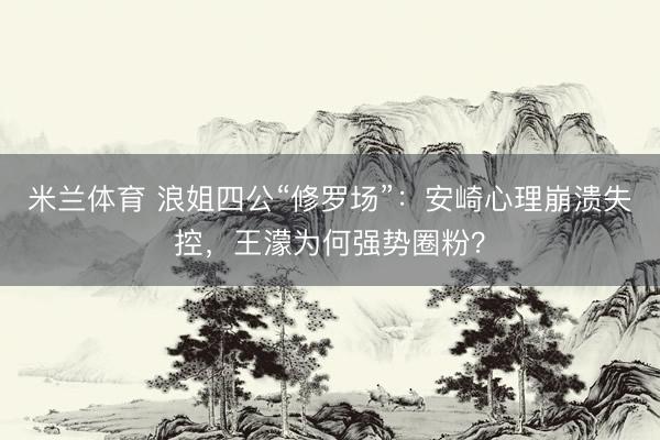 米兰体育 浪姐四公“修罗场”：安崎心理崩溃失控，王濛为何强势圈粉？