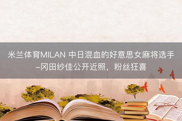米兰体育MILAN 中日混血的好意思女麻将选手-冈田纱佳公开近照，粉丝狂喜