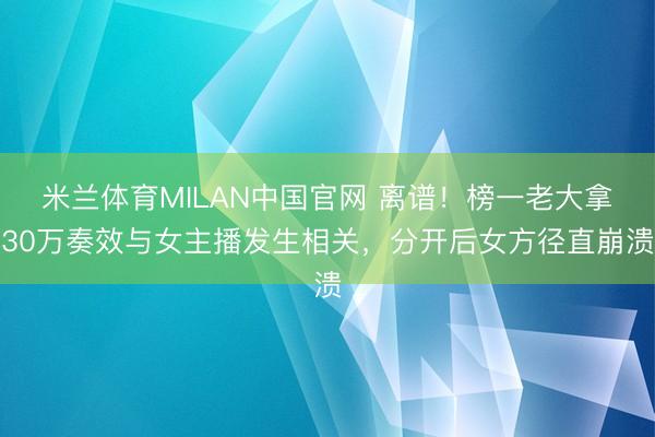 米兰体育MILAN中国官网 离谱！榜一老大拿30万奏效与女主播发生相关，分开后女方径直崩溃