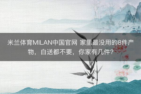 米兰体育MILAN中国官网 家里最没用的8件产物,白送都不要,你家有几件?
