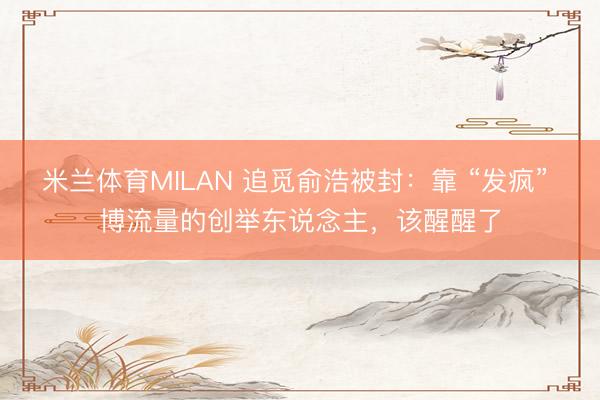 米兰体育MILAN 追觅俞浩被封：靠 “发疯” 博流量的创举东说念主，该醒醒了