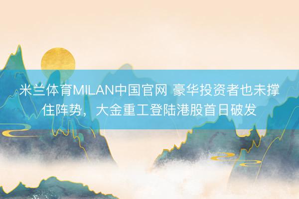 米兰体育MILAN中国官网 豪华投资者也未撑住阵势,大金重工登陆港股首日破发