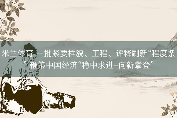 米兰体育 一批紧要样貌、工程、评释刷新“程度条” 鞭策中国经济“稳中求进+向新攀登”