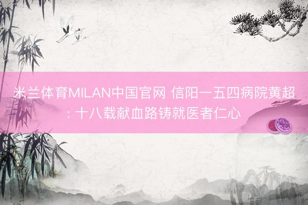 米兰体育MILAN中国官网 信阳一五四病院黄超: 十八载献血路铸就医者仁心