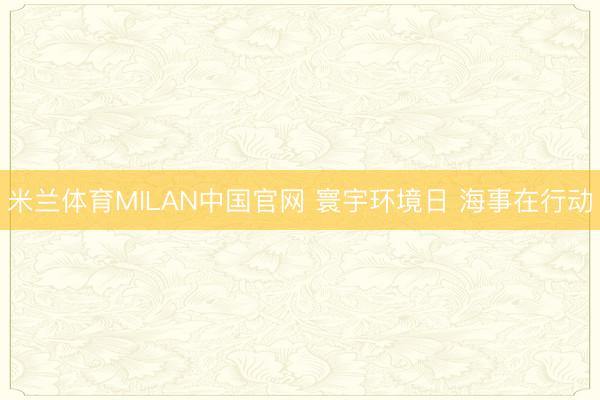 米兰体育MILAN中国官网 寰宇环境日 海事在行动