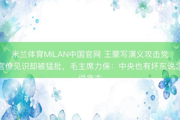 米兰体育MILAN中国官网 王蒙写演义攻击党内官僚见识却被猛批,毛主席力保:中央也有坏东说念主