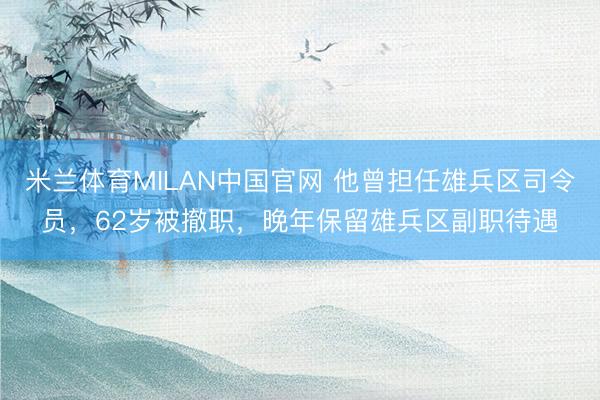 米兰体育MILAN中国官网 他曾担任雄兵区司令员,62岁被撤职,晚年保留雄兵区副职待遇
