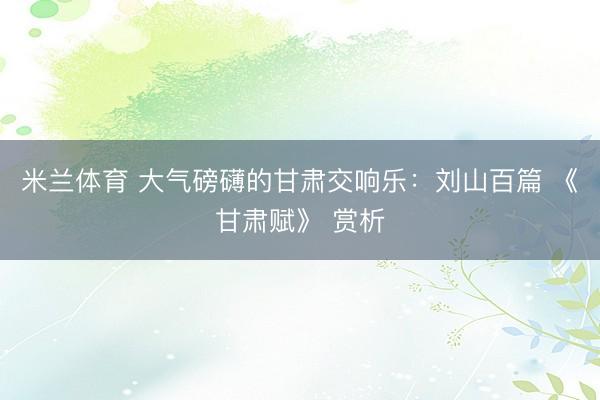 米兰体育 大气磅礴的甘肃交响乐：刘山百篇 《甘肃赋》 赏析