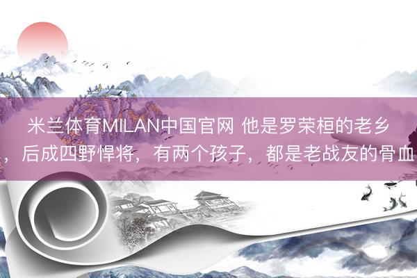 米兰体育MILAN中国官网 他是罗荣桓的老乡，后成四野悍将，有两个孩子，都是老战友的骨血