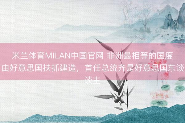 米兰体育MILAN中国官网 非洲最相等的国度,由好意思国扶抓建造,首任总统齐是好意思国东谈主