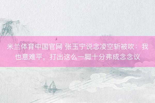 米兰体育中国官网 张玉宁说念凌空斩被吹:我也意难平,打出这么一脚十分弗成念念议