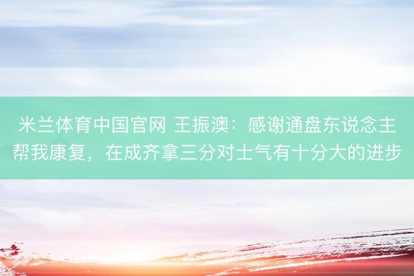 米兰体育中国官网 王振澳:感谢通盘东说念主帮我康复,在成齐拿三分对士气有十分大的进步