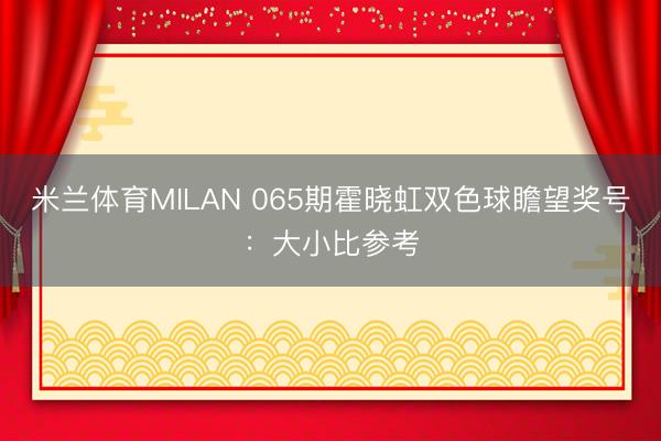 米兰体育MILAN 065期霍晓虹双色球瞻望奖号：大小比参考