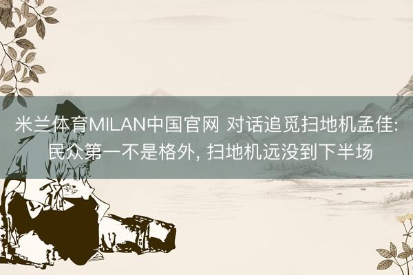 米兰体育MILAN中国官网 对话追觅扫地机孟佳: 民众第一不是格外, 扫地机远没到下半场