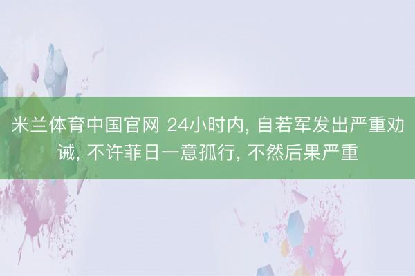 米兰体育中国官网 24小时内， 自若军发出严重劝诫， 不许菲日一意孤行， 不然后果严重