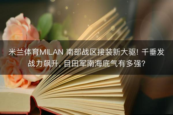 米兰体育MILAN 南部战区接装新大驱! 千垂发战力飙升， 目田军南海底气有多强?